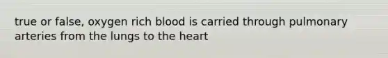 true or false, oxygen rich blood is carried through pulmonary arteries from the lungs to the heart