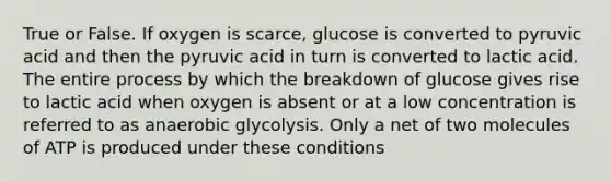 True or False. If oxygen is scarce, glucose is converted to pyruvic acid and then the pyruvic acid in turn is converted to lactic acid. The entire process by which the breakdown of glucose gives rise to lactic acid when oxygen is absent or at a low concentration is referred to as anaerobic glycolysis. Only a net of two molecules of ATP is produced under these conditions