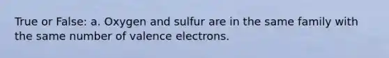 True or False: a. Oxygen and sulfur are in the same family with the same number of valence electrons.