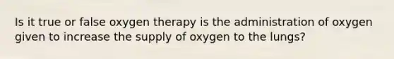 Is it true or false oxygen therapy is the administration of oxygen given to increase the supply of oxygen to the lungs?