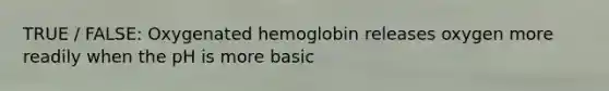 TRUE / FALSE: Oxygenated hemoglobin releases oxygen more readily when the pH is more basic