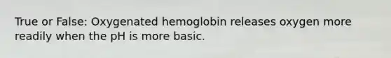 True or False: Oxygenated hemoglobin releases oxygen more readily when the pH is more basic.