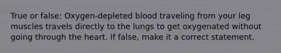 True or false: Oxygen-depleted blood traveling from your leg muscles travels directly to the lungs to get oxygenated without going through the heart. If false, make it a correct statement.