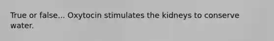 True or false... Oxytocin stimulates the kidneys to conserve water.