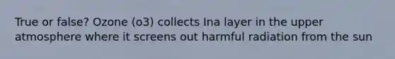 True or false? Ozone (o3) collects Ina layer in the upper atmosphere where it screens out harmful radiation from the sun