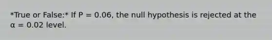 *True or False:* If P = 0.06, the null hypothesis is rejected at the α = 0.02 level.