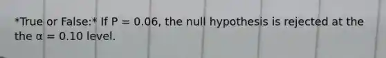 *True or False:* If P = 0.06, the null hypothesis is rejected at the the α = 0.10 level.