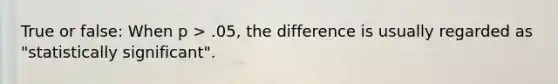 True or false: When p > .05, the difference is usually regarded as "statistically significant".