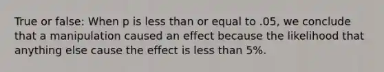 True or false: When p is less than or equal to .05, we conclude that a manipulation caused an effect because the likelihood that anything else cause the effect is less than 5%.