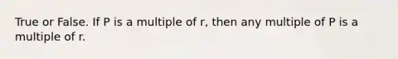 True or False. If P is a multiple of r, then any multiple of P is a multiple of r.