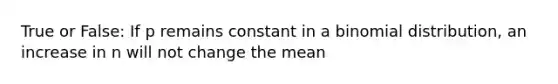 True or False: If p remains constant in a binomial distribution, an increase in n will not change the mean