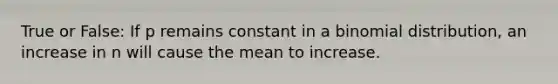 True or False: If p remains constant in a binomial distribution, an increase in n will cause the mean to increase.