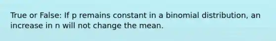 True or False: If p remains constant in a binomial distribution, an increase in n will not change the mean.