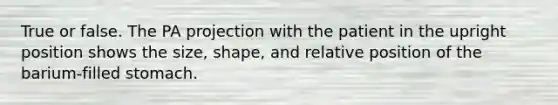 True or false. The PA projection with the patient in the upright position shows the size, shape, and relative position of the barium-filled stomach.