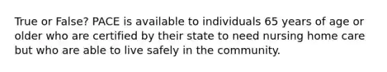 True or False? PACE is available to individuals 65 years of age or older who are certified by their state to need nursing home care but who are able to live safely in the community.