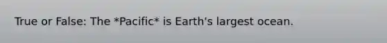 True or False: The *Pacific* is Earth's largest ocean.