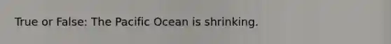 True or False: The Pacific Ocean is shrinking.