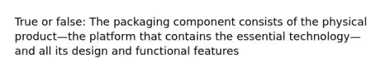 True or false: The packaging component consists of the physical product—the platform that contains the essential technology—and all its design and functional features