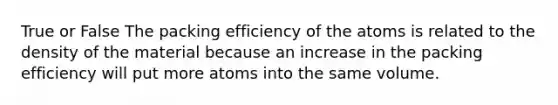 True or False The packing efficiency of the atoms is related to the density of the material because an increase in the packing efficiency will put more atoms into the same volume.