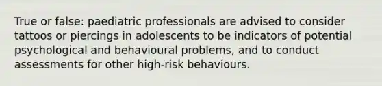 True or false: paediatric professionals are advised to consider tattoos or piercings in adolescents to be indicators of potential psychological and behavioural problems, and to conduct assessments for other high-risk behaviours.