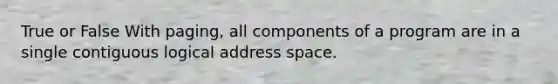 True or False With paging, all components of a program are in a single contiguous logical address space.