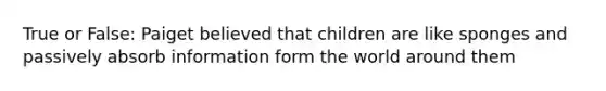 True or False: Paiget believed that children are like sponges and passively absorb information form the world around them