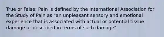 True or False: Pain is defined by the International Association for the Study of Pain as "an unpleasant sensory and emotional experience that is associated with actual or potential tissue damage or described in terms of such damage".