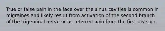 True or false pain in the face over the sinus cavities is common in migraines and likely result from activation of the second branch of the trigeminal nerve or as referred pain from the first division.