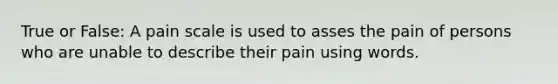 True or False: A pain scale is used to asses the pain of persons who are unable to describe their pain using words.