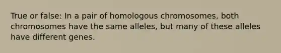 True or false: In a pair of homologous chromosomes, both chromosomes have the same alleles, but many of these alleles have different genes.