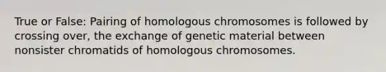 True or False: Pairing of homologous chromosomes is followed by crossing over, the exchange of genetic material between nonsister chromatids of homologous chromosomes.