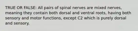 TRUE OR FALSE: All pairs of spinal nerves are mixed nerves, meaning they contain both dorsal and ventral roots, having both sensory and motor functions, except C2 which is purely dorsal and sensory.