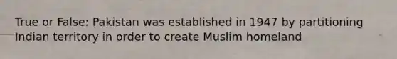 True or False: Pakistan was established in 1947 by partitioning Indian territory in order to create Muslim homeland