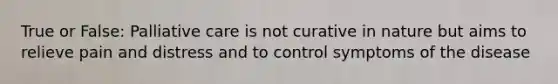 True or False: Palliative care is not curative in nature but aims to relieve pain and distress and to control symptoms of the disease