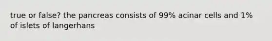 true or false? the pancreas consists of 99% acinar cells and 1% of islets of langerhans