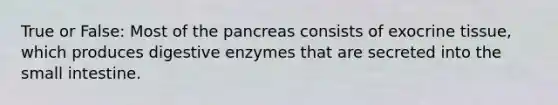 True or False: Most of the pancreas consists of exocrine tissue, which produces digestive enzymes that are secreted into the small intestine.