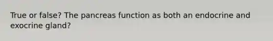 True or false? The pancreas function as both an endocrine and exocrine gland?