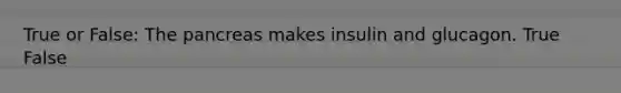 True or False: The pancreas makes insulin and glucagon. True False