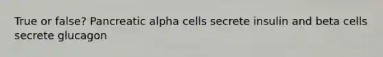 True or false? Pancreatic alpha cells secrete insulin and beta cells secrete glucagon