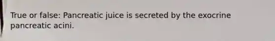 True or false: Pancreatic juice is secreted by the exocrine pancreatic acini.
