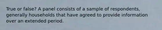 True or false? A panel consists of a sample of respondents, generally households that have agreed to provide information over an extended period.