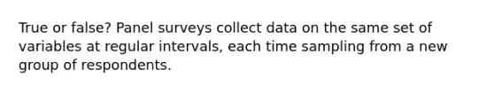 True or false? Panel surveys collect data on the same set of variables at regular intervals, each time sampling from a new group of respondents.