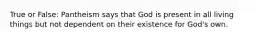 True or False: Pantheism says that God is present in all living things but not dependent on their existence for God's own.