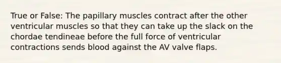 True or False: The papillary muscles contract after the other ventricular muscles so that they can take up the slack on the chordae tendineae before the full force of ventricular contractions sends blood against the AV valve flaps.