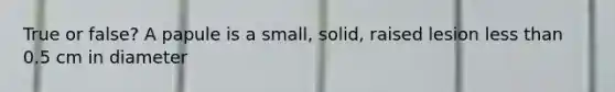 True or false? A papule is a small, solid, raised lesion less than 0.5 cm in diameter