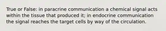 True or False: in paracrine communication a chemical signal acts within the tissue that produced it; in endocrine communication the signal reaches the target cells by way of the circulation.