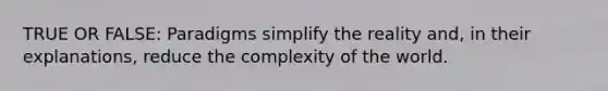 TRUE OR FALSE: Paradigms simplify the reality and, in their explanations, reduce the complexity of the world.