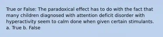 True or False: The paradoxical effect has to do with the fact that many children diagnosed with attention deficit disorder with hyperactivity seem to calm done when given certain stimulants. a. True b. False