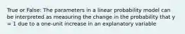 True or False: The parameters in a linear probability model can be interpreted as measuring the change in the probability that y = 1 due to a one-unit increase in an explanatory variable