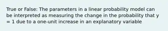 True or False: The parameters in a linear probability model can be interpreted as measuring the change in the probability that y = 1 due to a one-unit increase in an explanatory variable